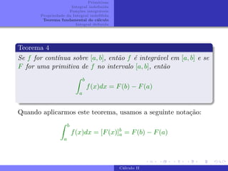 Primitivas
Integral indefinida
Funções integráveis
Propriedade da Integral indefifida
Teorema fundamental do cálculo
Integral definida
Teorema 4
Se f for contı́nua sobre [a, b], então f é integrável em [a, b] e se
F for uma primitiva de f no intervalo [a, b], então
Z b
a
f(x)dx = F(b) − F(a)
Quando aplicarmos este teorema, usamos a seguinte notação:
Z b
a
f(x)dx = [F(x)]b
a = F(b) − F(a)
Cálculo II
 