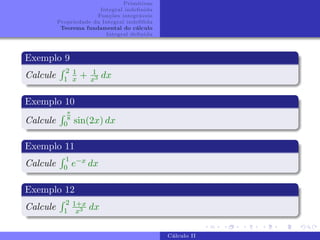 Primitivas
Integral indefinida
Funções integráveis
Propriedade da Integral indefifida
Teorema fundamental do cálculo
Integral definida
Exemplo 9
Calcule
R 2
1
1
x + 1
x3 dx
Exemplo 10
Calcule
R π
8
0 sin(2x) dx
Exemplo 11
Calcule
R 1
0 e−x dx
Exemplo 12
Calcule
R 2
1
1+x
x3 dx
Cálculo II
 