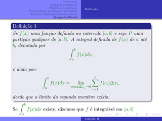 Primitivas
Integral indefinida
Funções integráveis
Propriedade da Integral indefifida
Teorema fundamental do cálculo
Integral definida
Definição
Definição 3
Se f(x) uma função definida no intervalo [a, b] e seja P uma
partição qualquer de [a, b]. A integral definida de f(x) de a até
b, denotada por
Z b
a
f(x)dx,
é dada por:
Z b
a
f(x)dx = lim
max∆xi →0
n
X
i=1
f(ci)∆xi,
desde que o limite do segundo membro exista.
Se
Z b
a
f(x)dx existe, dizemos que f é integrável em [a, b]
Cálculo II
 