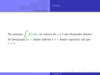 Primitivas
Integral indefinida
Funções integráveis
Propriedade da Integral indefifida
Teorema fundamental do cálculo
Integral definida
Definição
Na notação
Z b
a
f(x)dx, os valores de a e b são chamados limites
de integração (a = limite inferior e b = limite superior) tal que
a ≤ b.
Cálculo II
 