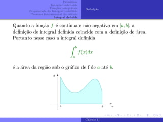 Primitivas
Integral indefinida
Funções integráveis
Propriedade da Integral indefifida
Teorema fundamental do cálculo
Integral definida
Definição
Quando a função f é contı́nua e não negativa em [a, b], a
definição de integral definida coincide com a definição de área.
Portanto nesse caso a integral definida
Z b
a
f(x)dx
é a área da região sob o gráfico de f de a até b.
Cálculo II
 
