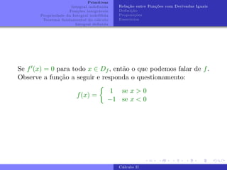 Primitivas
Integral indefinida
Funções integráveis
Propriedade da Integral indefifida
Teorema fundamental do cálculo
Integral definida
Relação entre Funções com Derivadas Iguais
Definição
Proposições
Exercı́cios
Se f0(x) = 0 para todo x ∈ Df , então o que podemos falar de f.
Observe a função a seguir e responda o questionamento:
f(x) =

1 se x  0
−1 se x  0
Cálculo II
 