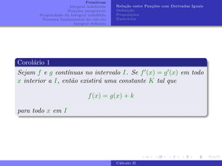 Primitivas
Integral indefinida
Funções integráveis
Propriedade da Integral indefifida
Teorema fundamental do cálculo
Integral definida
Relação entre Funções com Derivadas Iguais
Definição
Proposições
Exercı́cios
Corolário 1
Sejam f e g contı́nuas no intervalo I. Se f0(x) = g0(x) em todo
x interior a I, então existirá uma constante K tal que
f(x) = g(x) + k
para todo x em I
Cálculo II
 