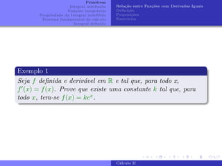 Primitivas
Integral indefinida
Funções integráveis
Propriedade da Integral indefifida
Teorema fundamental do cálculo
Integral definida
Relação entre Funções com Derivadas Iguais
Definição
Proposições
Exercı́cios
Exemplo 1
Seja f definida e derivável em R e tal que, para todo x,
f0(x) = f(x). Prove que existe uma constante k tal que, para
todo x, tem-se f(x) = kex.
Cálculo II
 