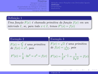 Primitivas
Integral indefinida
Funções integráveis
Propriedade da Integral indefifida
Teorema fundamental do cálculo
Integral definida
Relação entre Funções com Derivadas Iguais
Definição
Proposições
Exercı́cios
Definição 1
Uma função F(x) é chamada primitiva da função f(x) em um
intervalo I, se, para todo x ∈ I, temos F0(x) = f(x)
Exemplo 2
F(x) = x3
3 é uma primitiva
de f(x) = x2, pois
F0
(x) =
1
3
· 3x2
= x2
= f(x)
Exemplo 3
F(x) =
√
x é uma primitiva
de f(x) = 1
2
√
x
, pois
F0
(x) =
1
2
x−1
2 =
1
2
√
x
= f(x)
Cálculo II
 