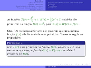 Primitivas
Integral indefinida
Funções integráveis
Propriedade da Integral indefifida
Teorema fundamental do cálculo
Integral definida
Relação entre Funções com Derivadas Iguais
Definição
Proposições
Exercı́cios
As funções G(x) =
x3
3
+ 4, H(x) =
1
3
(x3
+ 3) também são
primitivas da função f(x) = x2, pois G0(x) = H0(x) = f(x).
Obs.: Os exemplos anteriores nos mostram que uma mesma
função f(x) admite mais de uma primitiva. Temos as seguintes
proposições
Proposição 1
Seja F(x) uma primitiva da função f(x). Então, se c é uma
constante qualquer, a função G(x) = F(x) + c também é
primitiva de f(x).
Cálculo II
 