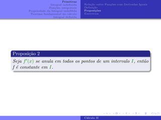 Primitivas
Integral indefinida
Funções integráveis
Propriedade da Integral indefifida
Teorema fundamental do cálculo
Integral definida
Relação entre Funções com Derivadas Iguais
Definição
Proposições
Exercı́cios
Proposição 2
Seja f0(x) se anula em todos os pontos de um intervalo I, então
f é constante em I.
Cálculo II
 