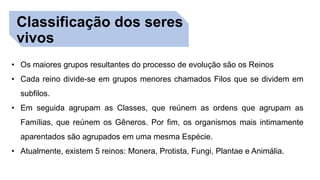 Classificação dos seres
vivos
• Os maiores grupos resultantes do processo de evolução são os Reinos
• Cada reino divide-se em grupos menores chamados Filos que se dividem em
subfilos.
• Em seguida agrupam as Classes, que reúnem as ordens que agrupam as
Famílias, que reúnem os Gêneros. Por fim, os organismos mais intimamente
aparentados são agrupados em uma mesma Espécie.
• Atualmente, existem 5 reinos: Monera, Protista, Fungi, Plantae e Animália.
 