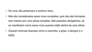 • Os vírus não pertencem a nenhum reino.
• Não são considerados seres vivos completos, pois não são formados
nem mesmo por uma célula completa. São parasitos obrigatórios, só
se manifestam como seres vivos quando estão dentro de uma célula.
• Causam diversas doenças como a caxumba, a gripe, a dengue e a
AIDS.
 