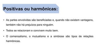 Positivas ou harmônicas:
• As partes envolvidas são beneficiadas e, quando não existem vantagens,
também não há prejuízos para ninguém.
• Todos se relacionam e convivem muito bem.
• O comensalismo, o mutualismo e a simbiose são tipos de relações
harmônicas.
 
