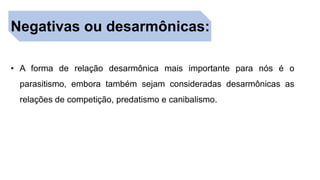 Negativas ou desarmônicas:
• A forma de relação desarmônica mais importante para nós é o
parasitismo, embora também sejam consideradas desarmônicas as
relações de competição, predatismo e canibalismo.
 