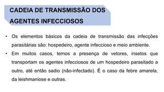 CADEIA DE TRANSMISSÃO DOS
AGENTES INFECCIOSOS
• Os elementos básicos da cadeia de transmissão das infecções
parasitárias são: hospedeiro, agente infeccioso e meio ambiente.
• Em muitos casos, temos a presença de vetores, insetos que
transportam os agentes infecciosos de um hospedeiro parasitado a
outro, até então sadio (não-infectado). É o caso da febre amarela,
da leishmaniose e outras.
 