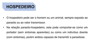 HOSPEDEIRO
• O hospedeiro pode ser o homem ou um animal, sempre exposto ao
parasito ou ao vetor transmissor.
• Na relação parasito-hospedeiro, este pode comportar-se como um
portador (sem sintomas aparentes) ou como um indivíduo doente
(com sintomas), porém ambos capazes de transmitir a parasitose.
 