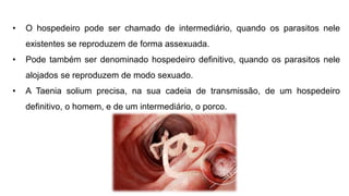 • O hospedeiro pode ser chamado de intermediário, quando os parasitos nele
existentes se reproduzem de forma assexuada.
• Pode também ser denominado hospedeiro definitivo, quando os parasitos nele
alojados se reproduzem de modo sexuado.
• A Taenia solium precisa, na sua cadeia de transmissão, de um hospedeiro
definitivo, o homem, e de um intermediário, o porco.
 
