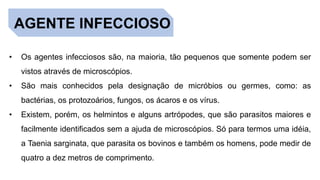 AGENTE INFECCIOSO
• Os agentes infecciosos são, na maioria, tão pequenos que somente podem ser
vistos através de microscópios.
• São mais conhecidos pela designação de micróbios ou germes, como: as
bactérias, os protozoários, fungos, os ácaros e os vírus.
• Existem, porém, os helmintos e alguns artrópodes, que são parasitos maiores e
facilmente identificados sem a ajuda de microscópios. Só para termos uma idéia,
a Taenia sarginata, que parasita os bovinos e também os homens, pode medir de
quatro a dez metros de comprimento.
 