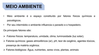 MEIO AMBIENTE
• Meio ambiente é o espaço constituído por fatores físicos químicos e
psicológicos.
• Por seu intermédio o ambiente influencia o parasito e o hospedeiro.
Os principais fatores são:
 Fatores físicos: temperatura, umidade, clima, luminosidade (luz solar);
 Fatores químicos: gases atmosféricos (ar), pH, teor de oxigênio, agentes tóxicos,
presença de matéria orgânica;
 Fatores biológicos: Água, nutrientes, seres vivos, plantas, animais
 