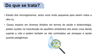Do que se trata?
• Estudo dos microrganismos, seres vivos muito pequenos para serem vistos a
olho nu.
• Causa impacto em diversos âmbitos em termos de saúde e biotecnologia,
podem auxiliar na manutenção do equilíbrio simbiôntico dos seres vivos dando
suporte a vida e podem também se não controlados ser ameaças à saúde
quando patogênicos.
Do que se trata?
 