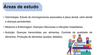Áreas de estudo
• Odontologia: Estudo de microrganismos associados à placa dental, cárie dental
e doenças periodontais.
• Medicina e Enfermagem: Doenças infecciosas e infecções hospitalares.
• Nutrição: Doenças transmitidas por alimentos, Controle de qualidade de
alimentos, Produção de alimentos (queijos, bebidas).
 