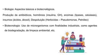 • Biologia: Aspectos básicos e biotecnológicos.
Produção de antibióticos, hormônios (insulina, GH), enzimas (lipases, celulases),
insumos (ácidos, álcool), Despoluição (Herbicidas – Pseudomonas, Petróleo)
• Biotecnologia: Uso de microrganismos com finalidades industriais, como agentes
de biodegradação, de limpeza ambiental, etc.
 