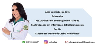 Alice Guimarães da Silva
Enfermeira
Pós Graduada em Enfermagem do Trabalho
Pós Graduanda em Enfermagem Estratégia Saúde da
Família
Especialista em Furo de Orelha Humanizado
(85) 981665587 enfa.alice aliceguimaraes01@gmail.com
 