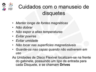 Cuidados com o manuseio de
disquetes
• Manter longe de fontes magnéticas
• Não dobrar
• Não expor a altas temperaturas
• Evitar poeiras
• Evitar umidade
• Não tocar nas superfícies magnetizáveis
• Guarde-os nas capas quando não estiverem em
uso
As Unidades de Disco Flexível localizam-se na frente
do gabinete, possuindo um tipo de entrada para
cada Disquete, e se chamam Drives
 