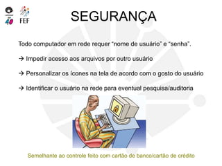 SEGURANÇA
Todo computador em rede requer “nome de usuário” e “senha”.
 Impedir acesso aos arquivos por outro usuário
 Personalizar os ícones na tela de acordo com o gosto do usuário
 Identificar o usuário na rede para eventual pesquisa/auditoria
Semelhante ao controle feito com cartão de banco/cartão de crédito
 