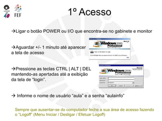 1º Acesso
Ligar o botão POWER ou I/O que encontra-se no gabinete e monitor
Aguardar +/- 1 minuto até aparecer
a tela de acesso
Pressione as teclas CTRL | ALT | DEL
mantendo-as apertadas até a exibição
da tela de “login”.
 Informe o nome de usuário “aula” e a senha “aulainfo”
Sempre que ausentar-se do computador feche a sua área de acesso fazendo
o “Logoff” (Menu Iniciar / Desligar / Efetuar Logoff)
 