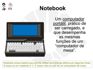 Notebook
Um computador
portátil, prático de
ser carregado, e
que desempenha
as mesmas
funções de um
“computador de
mesa”.
Notebook possui bateria que permite utilizar sem energia elétrica por algumas horas.
O preço se um notebook é +/- 2 vezes mais do que de um computador de mesa.
 