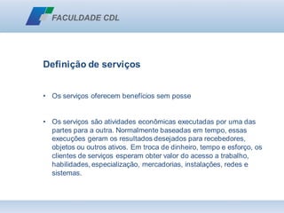 Definição de serviços
• Os serviços oferecem benefícios sem posse
• Os serviços são atividades econômicas executadas por uma das
partes para a outra. Normalmente baseadas em tempo, essas
execuções geram os resultados desejados para recebedores,
objetos ou outros ativos. Em troca de dinheiro, tempo e esforço, os
clientes de serviços esperam obter valor do acesso a trabalho,
habilidades, especialização, mercadorias, instalações, redes e
sistemas.
 