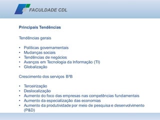Principais Tendências
Tendências gerais
• Políticas governamentais
• Mudanças sociais
• Tendências de negócios
• Avanços em Tecnologia da Informação (TI)
• Globalização
Crescimento dos serviços B²B
• Terceirização
• Deslocalização
• Aumento do foco das empresas nas competências fundamentais
• Aumento da especialização das economias
• Aumento da produtividade por meio de pesquisa e desenvolvimento
(P&D)
 