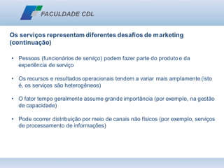 Os serviços representam diferentes desafios de marketing
(continuação)
• Pessoas (funcionários de serviço) podem fazer parte do produto e da
experiência de serviço
• Os recursos e resultados operacionais tendem a variar mais amplamente (isto
é, os serviços são heterogêneos)
• O fator tempo geralmente assume grande importância (por exemplo, na gestão
de capacidade)
• Pode ocorrer distribuição por meio de canais não físicos (por exemplo, serviços
de processamento de informações)
 