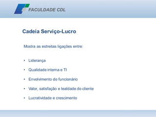 Cadeia Serviço-Lucro
Mostra as estreitas ligações entre:
• Liderança
• Qualidade interna e TI
• Envolvimento do funcionário
• Valor, satisfação e lealdade do cliente
• Lucratividade e crescimento
 
