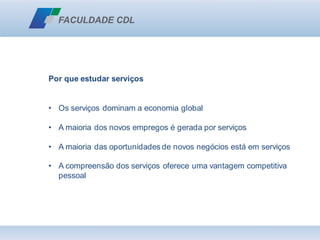 Por que estudar serviços
• Os serviços dominam a economia global
• A maioria dos novos empregos é gerada por serviços
• A maioria das oportunidades de novos negócios está em serviços
• A compreensão dos serviços oferece uma vantagem competitiva
pessoal
 