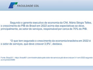 Segundo o gerente executivo de economia da CNI, Mário Sérgio Telles,
o crescimento do PIB do Brasil em 2022 acima das expectativas se deve,
principalmente, ao setor de serviços, responsável por cerca de 70% do PIB.
“O que tem segurado o crescimento da economia brasileira em 2022 é
o setor de serviços, que deve crescer 3,9%”, destaca.
Fonte: Brasil 61 - https://brasil61.com/n/estimulado-pelo-setor-de-servicos-pib-deve-crescer-3-1-em-2022-segundo-
a-cni-pind223680
 