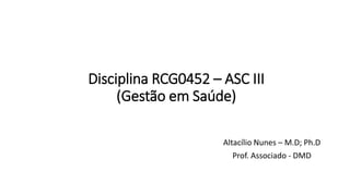 Disciplina RCG0452 – ASC III
(Gestão em Saúde)
Altacílio Nunes – M.D; Ph.D
Prof. Associado - DMD
 