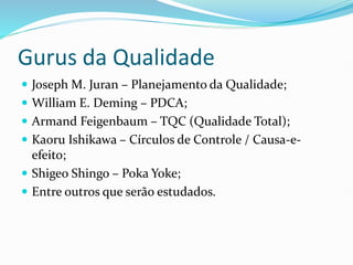 Gurus da Qualidade
 Joseph M. Juran – Planejamento da Qualidade;
 William E. Deming – PDCA;
 Armand Feigenbaum – TQC (Qualidade Total);
 Kaoru Ishikawa – Círculos de Controle / Causa-e-
efeito;
 Shigeo Shingo – Poka Yoke;
 Entre outros que serão estudados.
 