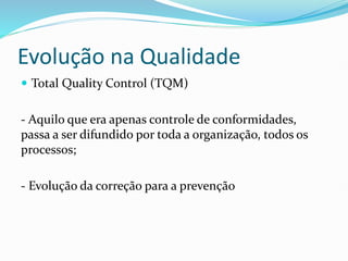 Evolução na Qualidade
 Total Quality Control (TQM)
- Aquilo que era apenas controle de conformidades,
passa a ser difundido por toda a organização, todos os
processos;
- Evolução da correção para a prevenção
 