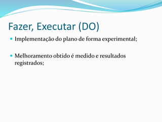 Fazer, Executar (DO)
 Implementação do plano de forma experimental;
 Melhoramento obtido é medido e resultados
registrados;
 
