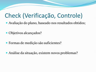 Check (Verificação, Controle)
 Avaliação do plano, baseado nos resultados obtidos;
 Objetivos alcançados?
 Formas de medição são suficientes?
 Análise da situação, existem novos problemas?
 