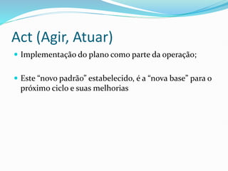 Act (Agir, Atuar)
 Implementação do plano como parte da operação;
 Este “novo padrão” estabelecido, é a “nova base” para o
próximo ciclo e suas melhorias
 
