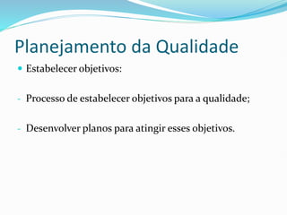 Planejamento da Qualidade
 Estabelecer objetivos:
- Processo de estabelecer objetivos para a qualidade;
- Desenvolver planos para atingir esses objetivos.
 