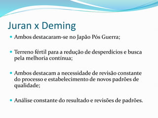 Juran x Deming
 Ambos destacaram-se no Japão Pós Guerra;
 Terreno fértil para a redução de desperdícios e busca
pela melhoria contínua;
 Ambos destacam a necessidade de revisão constante
do processo e estabelecimento de novos padrões de
qualidade;
 Análise constante do resultado e revisões de padrões.
 