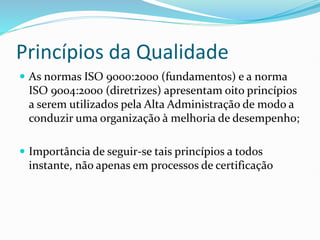 Princípios da Qualidade
 As normas ISO 9000:2000 (fundamentos) e a norma
ISO 9004:2000 (diretrizes) apresentam oito princípios
a serem utilizados pela Alta Administração de modo a
conduzir uma organização à melhoria de desempenho;
 Importância de seguir-se tais princípios a todos
instante, não apenas em processos de certificação
 