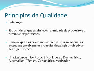 Princípios da Qualidade
 Liderança:
- São os líderes que estabelecem a unidade de propósito e o
rumo das organizações.
- Convém que eles criem um ambiente interno no qual as
pessoas se envolvam no propósito de atingir os objetivos
das organizações.
- (Instituída ou não) Autocrático, Liberal, Democrático,
Paternalista, Técnico, Carismático, Motivador
 