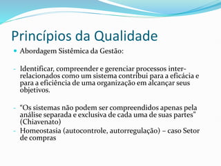 Princípios da Qualidade
 Abordagem Sistêmica da Gestão:
- Identificar, compreender e gerenciar processos inter-
relacionados como um sistema contribui para a eficácia e
para a eficiência de uma organização em alcançar seus
objetivos.
- “Os sistemas não podem ser compreendidos apenas pela
análise separada e exclusiva de cada uma de suas partes”
(Chiavenato)
- Homeostasia (autocontrole, autorregulação) – caso Setor
de compras
 