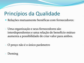 Princípios da Qualidade
 Relações mutuamente benéficas com fornecedores:
- Uma organização e seus fornecedores são
interdependentes e uma relação de benefício mútuo
aumenta a possibilidade de criar valor para ambos.
- O preço não é o único parâmetro
- Deming
 