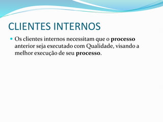 CLIENTES INTERNOS
 Os clientes internos necessitam que o processo
anterior seja executado com Qualidade, visando a
melhor execução de seu processo.
 
