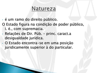 • é um ramo do direito público.
O Estado figura na condição de poder público,
i. é., com supremacia.
• Relações de Dir. Púb. – princ. caract.a
desigualdade jurídica.
• O Estado encontra-se em uma posição
juridicamente superior à do particular.
 