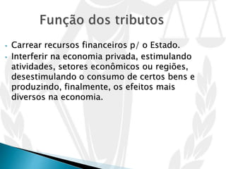 • Carrear recursos financeiros p/ o Estado.
• Interferir na economia privada, estimulando
atividades, setores econômicos ou regiões,
desestimulando o consumo de certos bens e
produzindo, finalmente, os efeitos mais
diversos na economia.
 