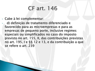 • Cabe à lei complementar:
• d) definição de tratamento diferenciado e
favorecido para as microempresas e para as
empresas de pequeno porte, inclusive regimes
especiais ou simplificados no caso do imposto
previsto no art. 155, II, das contribuições previstas
no art. 195, I e §§ 12 e 13, e da contribuição a que
se refere o art. 239
 